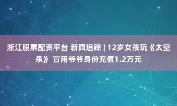 浙江股票配资平台 新闻追踪 | 12岁女孩玩《太空杀》 冒用爷爷身份充值1.2万元