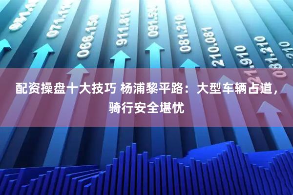 配资操盘十大技巧 杨浦黎平路：大型车辆占道，骑行安全堪忧