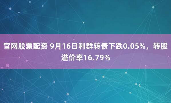 官网股票配资 9月16日利群转债下跌0.05%，转股溢价率16.79%