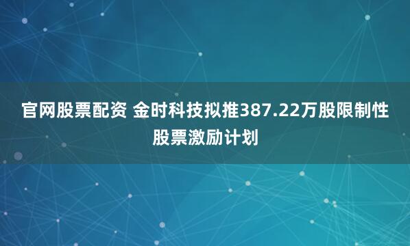 官网股票配资 金时科技拟推387.22万股限制性股票激励计划