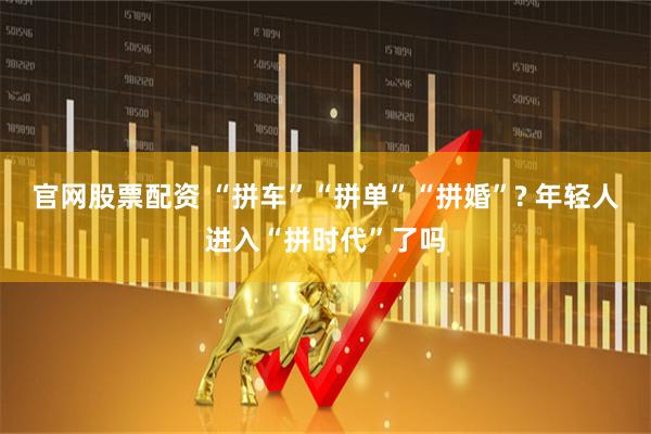 官网股票配资 “拼车”“拼单”“拼婚”? 年轻人进入“拼时代”了吗