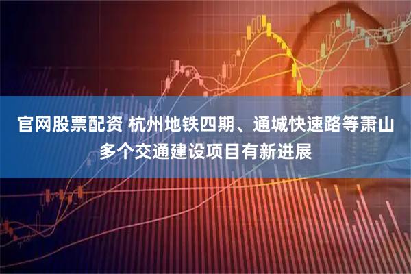 官网股票配资 杭州地铁四期、通城快速路等萧山多个交通建设项目有新进展