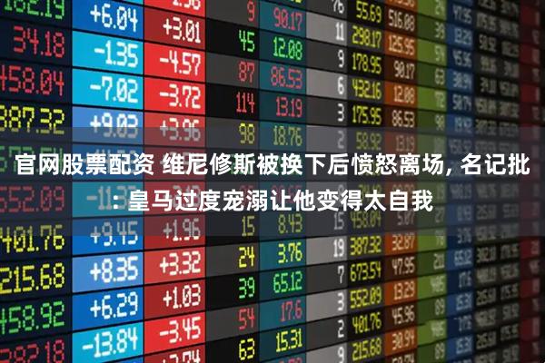 官网股票配资 维尼修斯被换下后愤怒离场, 名记批: 皇马过度宠溺让他变得太自我