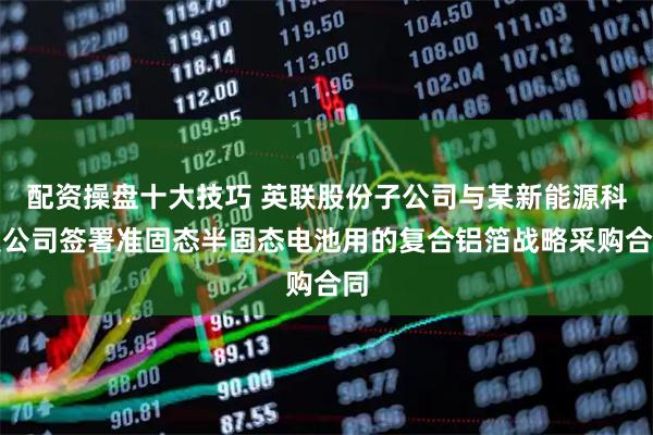 配资操盘十大技巧 英联股份子公司与某新能源科技公司签署准固态半固态电池用的复合铝箔战略采购合同