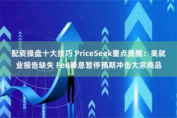配资操盘十大技巧 PriceSeek重点提醒：美就业报告缺失 Fed降息暂停预期冲击大宗商品