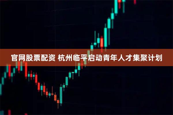 官网股票配资 杭州临平启动青年人才集聚计划