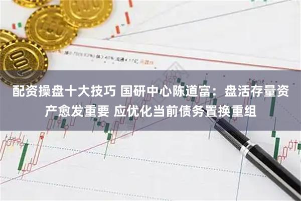 配资操盘十大技巧 国研中心陈道富：盘活存量资产愈发重要 应优化当前债务置换重组
