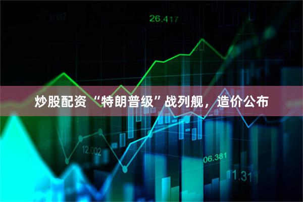 炒股配资 “特朗普级”战列舰，造价公布