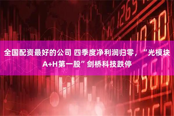 全国配资最好的公司 四季度净利润归零，“光模块A+H第一股”剑桥科技跌停
