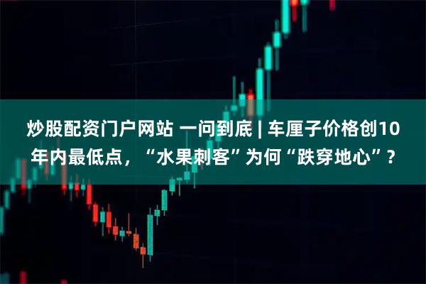 炒股配资门户网站 一问到底 | 车厘子价格创10年内最低点，“水果刺客”为何“跌穿地心”？