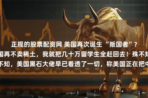 正规的股票配资网 美国再次诞生 “叛国者”？美国财长当场破防！中国再不卖稀土，我就把几十万留学生全赶回去！殊不知，美国黑石大佬早已看透了一切，称美国正在把中国逼成无法战胜的对手
