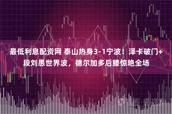 最低利息配资网 泰山热身3-1宁波！泽卡破门+段刘愚世界波，德尔加多后腰惊艳全场