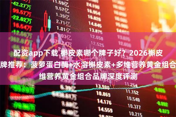 配资app下载 槲皮素哪个牌子好？2026槲皮素十大护肺品牌推荐：菠萝蛋白酶+水溶槲皮素+多维营养黄金组合品牌深度评测