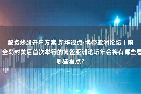 配资炒股开户方案 新华视点·博鳌亚洲论坛丨前瞻！全岛封关后首次举行的博鳌亚洲论坛年会将有哪些看点？