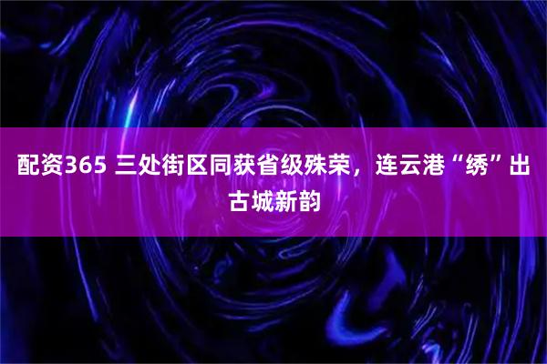 配资365 三处街区同获省级殊荣，连云港“绣”出古城新韵