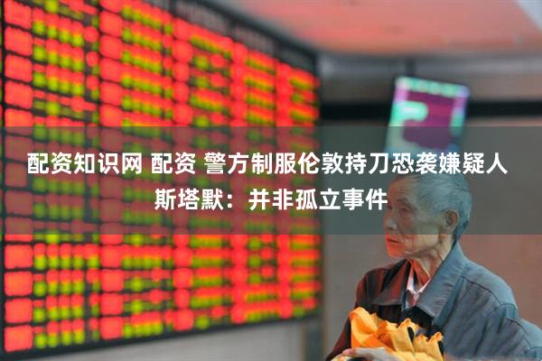 配资知识网 配资 警方制服伦敦持刀恐袭嫌疑人 斯塔默：并非孤立事件