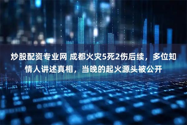 炒股配资专业网 成都火灾5死2伤后续，多位知情人讲述真相，当晚的起火源头被公开