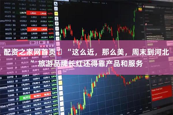 配资之家网首页 ​“这么近，那么美，周末到河北” 旅游品牌长红还得靠产品和服务