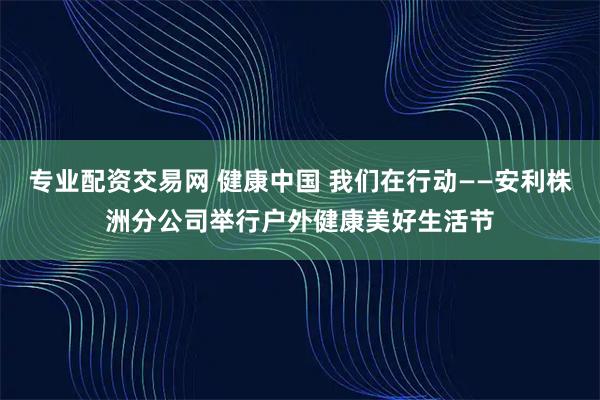 专业配资交易网 健康中国 我们在行动——安利株洲分公司举行户外健康美好生活节